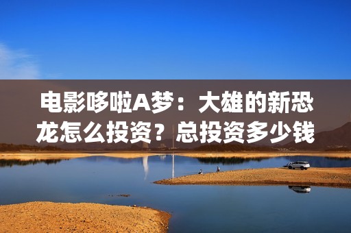 电影哆啦A梦:大雄的新恐龙怎么投资?总投资多少钱?在哪投?(电影哆啦A梦之新铁人兵团成员介绍) 电影哆啦A梦:大雄的新恐龙怎么投资?总投资多少钱?在哪投?(电影哆啦A梦之新铁人兵团成员介绍)