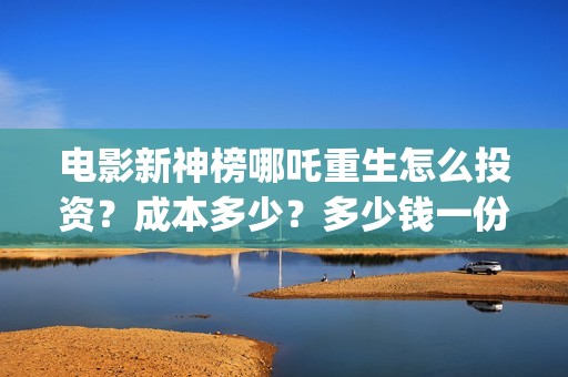电影新神榜哪吒重生怎么投资？成本多少？多少钱一份？(新神榜哪吒什么时候下线)