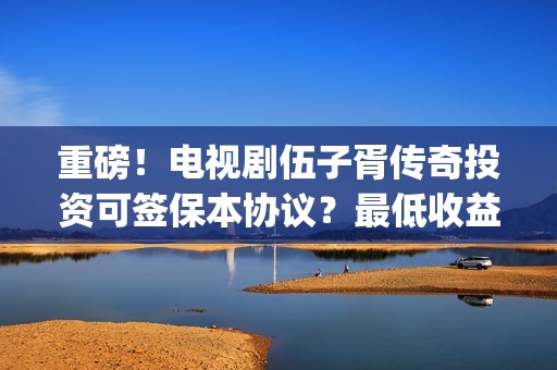 重磅！电视剧伍子胥传奇投资可签保本协议？最低收益有多少？(伍第1集)