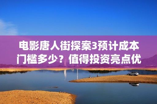 电影唐人街探案3预计成本门槛多少？值得投资亮点优势在哪里？(电影唐人街探案3免费视频完整版)