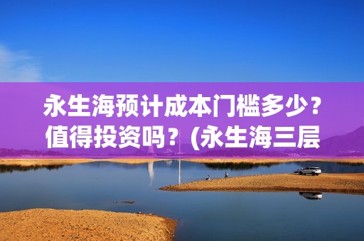 永生海预计成本门槛多少？值得投资吗？(永生海三层)