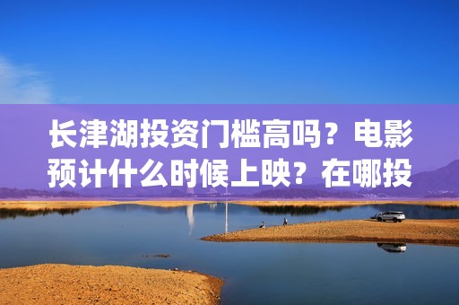 长津湖投资门槛高吗？电影预计什么时候上映？在哪投？(长津湖投资门槛是多少)