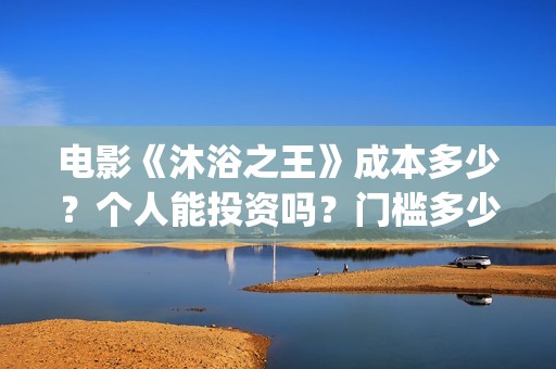 电影《沐浴之王》成本多少？个人能投资吗？门槛多少？(电影《沐浴之王》演员表)