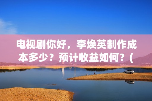 电视剧你好，李焕英制作成本多少？预计收益如何？(电视剧你好李焕英)