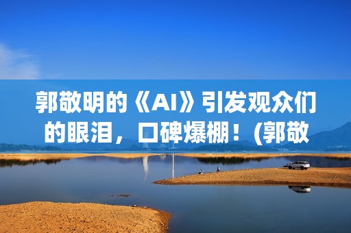 郭敬明的《AI》引发观众们的眼泪，口碑爆棚！(郭敬明ai插曲是什么)