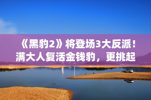 《黑豹2》将登场3大反派！满大人复活金钱豹，更挑起海陆大战！(黑豹2还有吗)
