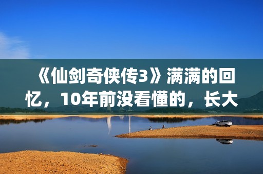 《仙剑奇侠传3》满满的回忆，10年前没看懂的，长大后全看懂了(仙剑奇侠传3手机单机版)