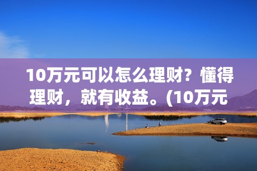 10万元可以怎么理财？懂得理财，就有收益。(10万元怎么存钱最划算?既要安全又想收益比定期高)