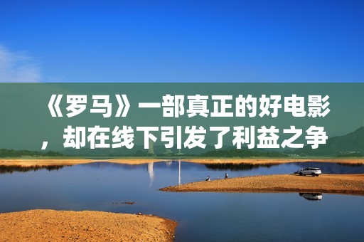 《罗马》一部真正的好电影，却在线下引发了利益之争，挺令人唏嘘(罗马 全集)