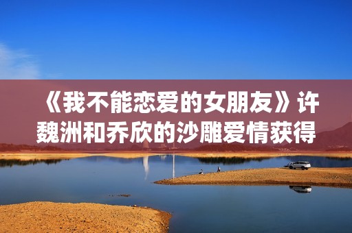 《我不能恋爱的女朋友》许魏洲和乔欣的沙雕爱情获得一致好评！(《我不能恋爱的理由》电视剧)