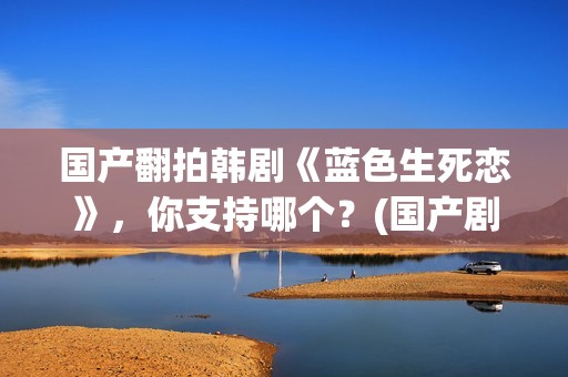 国产翻拍韩剧《蓝色生死恋》，你支持哪个？(国产剧翻拍韩剧)