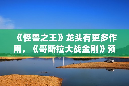 《怪兽之王》龙头有更多作用，《哥斯拉大战金刚》预告恐再推迟(怪兽之王2021)