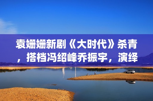 袁姗姗新剧《大时代》杀青，搭档冯绍峰乔振宇，演绎艰苦创业(袁姗姗连续剧)
