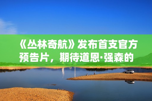 《丛林奇航》发布首支官方预告片，期待道恩·强森的精彩表演！(丛林奇航电影解说)
