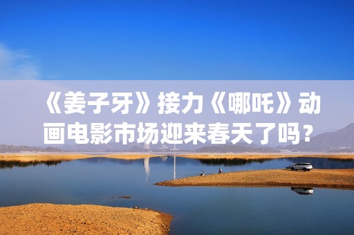 《姜子牙》接力《哪吒》动画电影市场迎来春天了吗？(姜子牙联动短片)