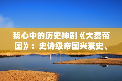 我心中的历史神剧《大秦帝国》：史诗级帝国兴衰史、全演技派阵容(我心中的历史人物)