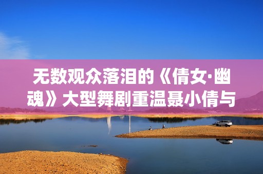 无数观众落泪的《倩女·幽魂》大型舞剧重温聂小倩与宁采臣(观众落泪视频)