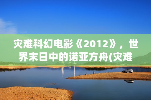 灾难科幻电影《2012》，世界末日中的诺亚方舟(灾难科幻惊悚电影)