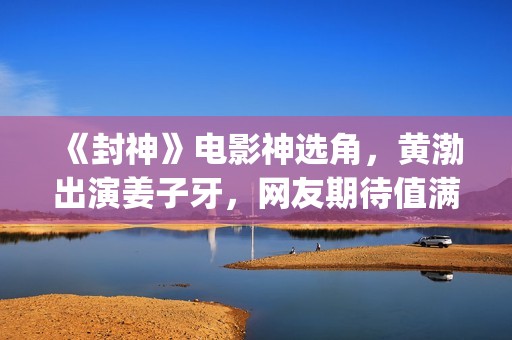 《封神》电影神选角，黄渤出演姜子牙，网友期待值满满(电影 封神)
