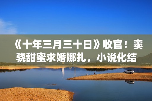 《十年三月三十日》收官！窦骁甜蜜求婚娜扎，小说化结局千篇一律(十年三月三十日丁昂)