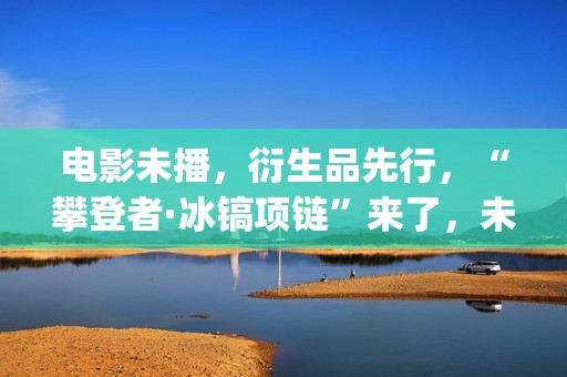电影未播，衍生品先行，“攀登者·冰镐项链”来了，未来会如何？(电影未播,衍生剧叫什么)