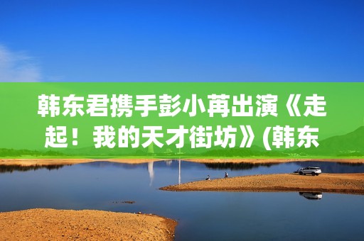 韩东君携手彭小苒出演《走起！我的天才街坊》(韩东君吧)