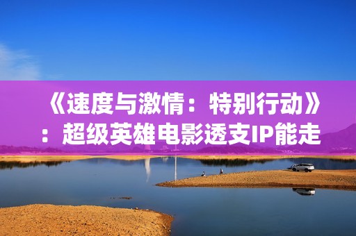 《速度与激情：特别行动》：超级英雄电影透支IP能走多远？(速度与激情10)