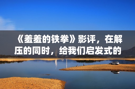 《羞羞的铁拳》影评，在解压的同时，给我们启发式的教导(羞羞的铁拳电影在线观看免费完整版国语)