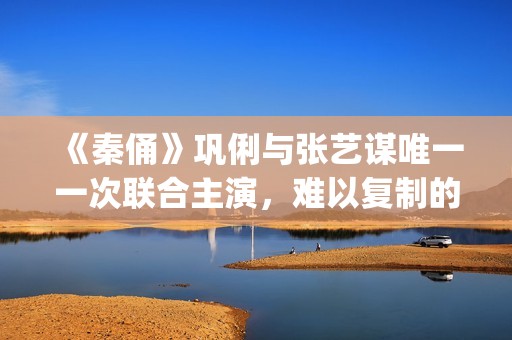 《秦俑》巩俐与张艺谋唯一一次联合主演，难以复制的古装爱情片经典(巩俐演的秦始皇)