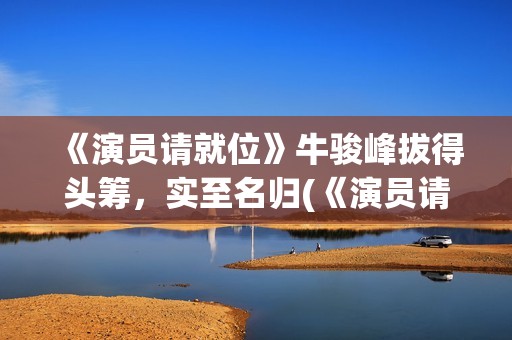 《演员请就位》牛骏峰拔得头筹，实至名归(《演员请就位》第三季)