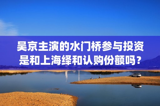 吴京主演的水门桥参与投资是和上海绎和认购份额吗？收益有望翻倍吗？(吴京江水)