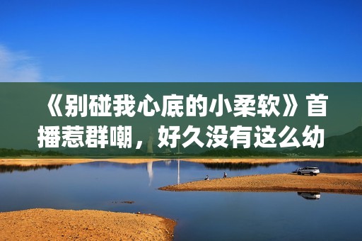 《别碰我心底的小柔软》首播惹群嘲，好久没有这么幼稚的电视剧了(别碰我心底的小柔软 播放)