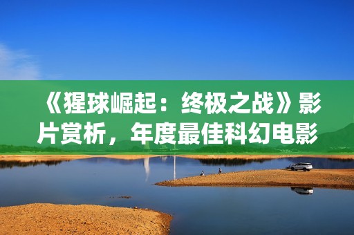 《猩球崛起：终极之战》影片赏析，年度最佳科幻电影(猩球崛起3:终极之战(普通话))