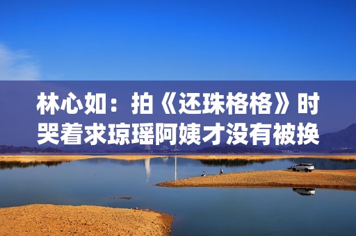 林心如：拍《还珠格格》时哭着求琼瑶阿姨才没有被换掉(林心如还珠剧照)