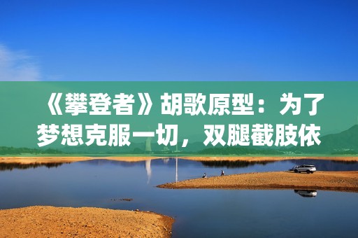《攀登者》胡歌原型：为了梦想克服一切，双腿截肢依然攀上顶峰(胡歌攀登者发型)