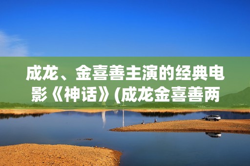 成龙、金喜善主演的经典电影《神话》(成龙金喜善两人关系)