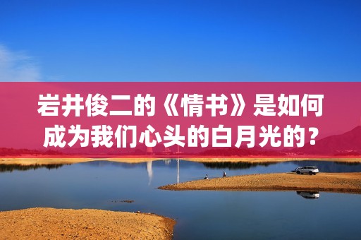 岩井俊二的《情书》是如何成为我们心头的白月光的？(岩井俊二情书是什么类型的小说)