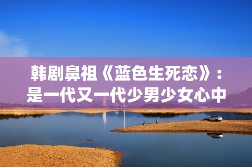韩剧鼻祖《蓝色生死恋》：是一代又一代少男少女心中无法割舍的情结(韩剧 蓝色)