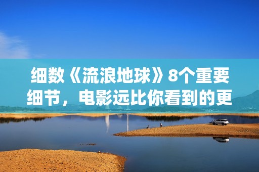 细数《流浪地球》8个重要细节，电影远比你看到的更感人(《流浪地球》大致内容)
