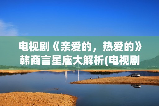 电视剧《亲爱的，热爱的》韩商言星座大解析(电视剧亲爱的孩子们演员表)