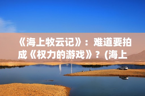 《海上牧云记》：难道要拍成《权力的游戏》？(海上牧云记2在线观看)