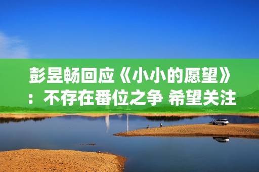 彭昱畅回应《小小的愿望》：不存在番位之争 希望关注电影(彭昱畅好小)