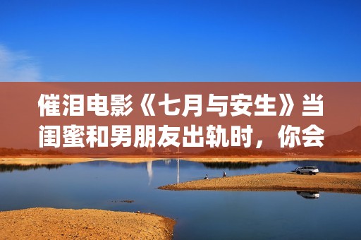 催泪电影《七月与安生》当闺蜜和男朋友出轨时，你会怎么做呢？(电影七月剧情解析)