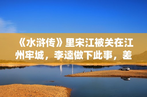 《水浒传》里宋江被关在江州牢城，李逵做下此事，差点害死宋江(《水浒传》宋江人物形象)