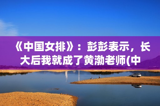 《中国女排》：彭彭表示，长大后我就成了黄渤老师(中国女排14人名单)