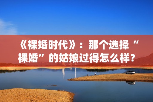 《裸婚时代》：那个选择“裸婚”的姑娘过得怎么样？(裸婚时代片尾曲歌名叫什么)