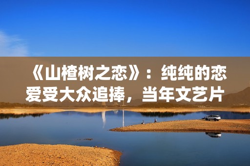 《山楂树之恋》：纯纯的恋爱受大众追捧，当年文艺片票房第一(山楂树之恋电影在线观看)