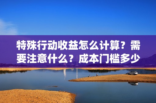 特殊行动收益怎么计算？需要注意什么？成本门槛多少？(特殊行动手游)