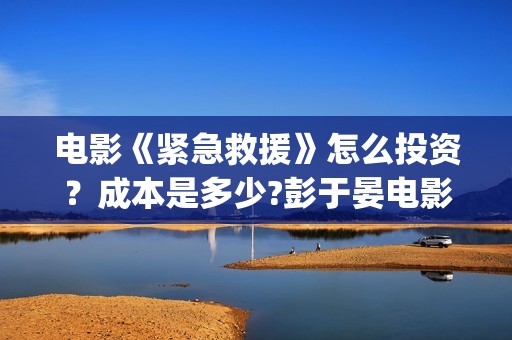 电影《紧急救援》怎么投资？成本是多少?彭于晏电影投资靠谱吗?(电影紧急救援演员表)
