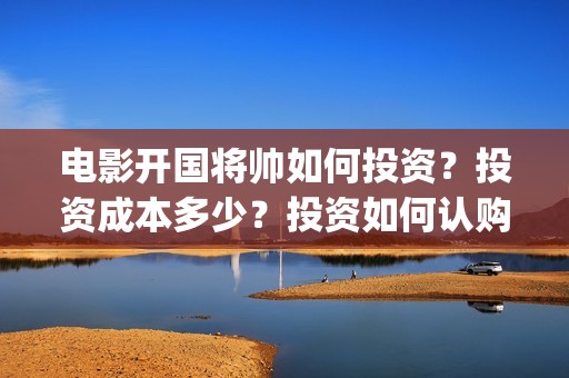 电影开国将帅如何投资？投资成本多少？投资如何认购？(开国将帅影视剧)